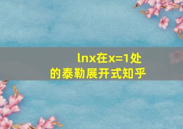 lnx在x=1处的泰勒展开式知乎