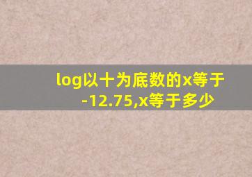 log以十为底数的x等于-12.75,x等于多少