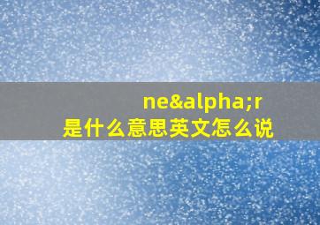 neαr是什么意思英文怎么说