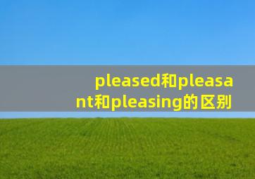 pleased和pleasant和pleasing的区别