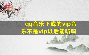 qq音乐下载的vip音乐不是vip以后能听吗