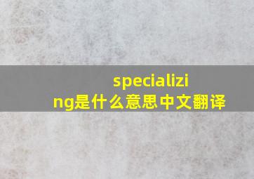 specializing是什么意思中文翻译