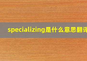 specializing是什么意思翻译