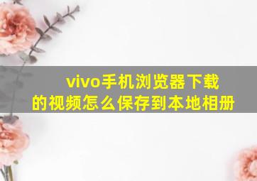 vivo手机浏览器下载的视频怎么保存到本地相册