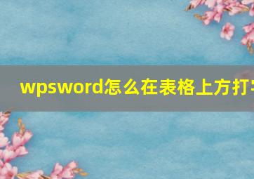 wpsword怎么在表格上方打字