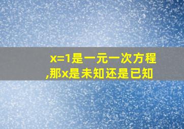 x=1是一元一次方程,那x是未知还是已知