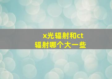 x光辐射和ct辐射哪个大一些