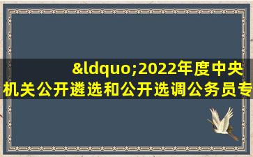 “2022年度中央机关公开遴选和公开选调公务员专题”