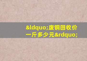 “废铜回收价一斤多少元”