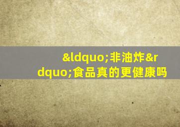 “非油炸”食品真的更健康吗