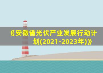 《安徽省光伏产业发展行动计划(2021-2023年)》