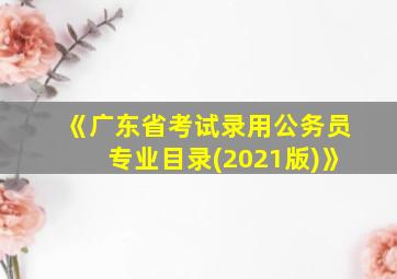 《广东省考试录用公务员专业目录(2021版)》