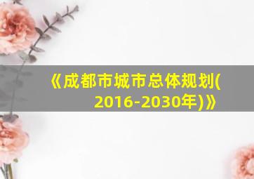 《成都市城市总体规划(2016-2030年)》