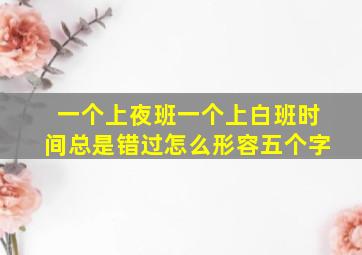 一个上夜班一个上白班时间总是错过怎么形容五个字