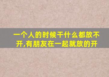 一个人的时候干什么都放不开,有朋友在一起就放的开