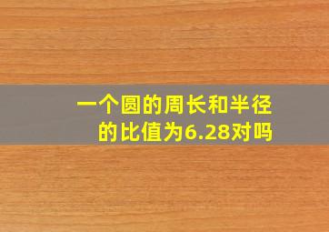 一个圆的周长和半径的比值为6.28对吗