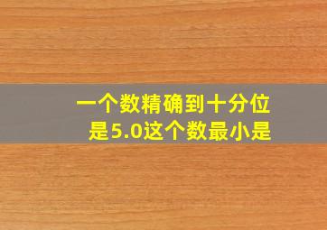 一个数精确到十分位是5.0这个数最小是