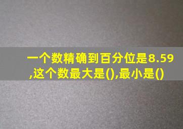 一个数精确到百分位是8.59,这个数最大是(),最小是()