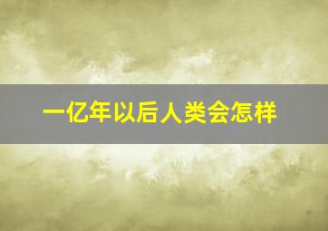 一亿年以后人类会怎样