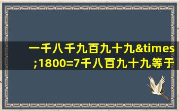 一千八千九百九十九×1800=7千八百九十九等于几