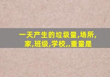 一天产生的垃圾量,场所,家,班级,学校,,重量是