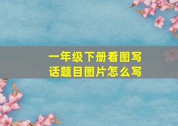 一年级下册看图写话题目图片怎么写