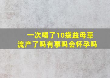 一次喝了10袋益母草流产了吗有事吗会怀孕吗