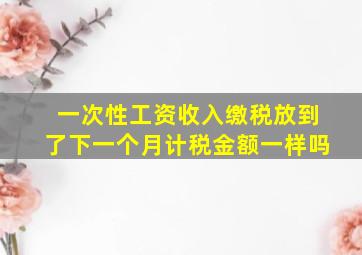 一次性工资收入缴税放到了下一个月计税金额一样吗