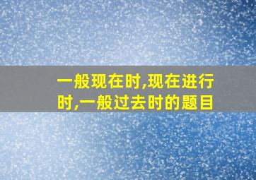 一般现在时,现在进行时,一般过去时的题目