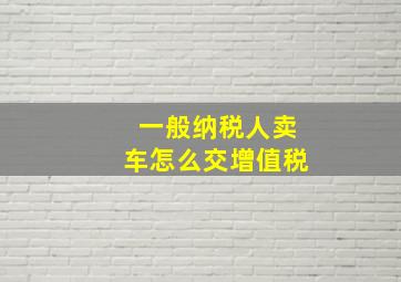 一般纳税人卖车怎么交增值税