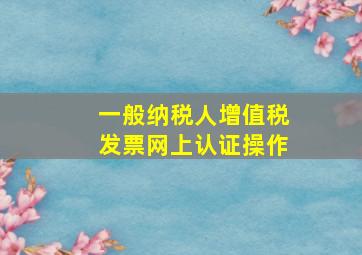 一般纳税人增值税发票网上认证操作