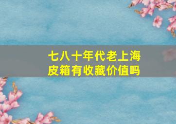 七八十年代老上海皮箱有收藏价值吗