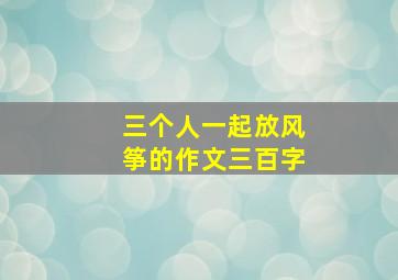 三个人一起放风筝的作文三百字