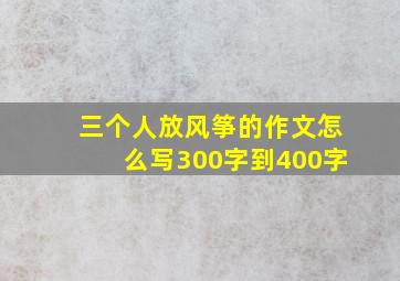 三个人放风筝的作文怎么写300字到400字