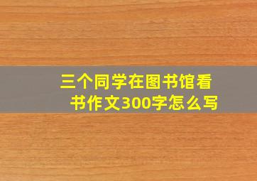 三个同学在图书馆看书作文300字怎么写