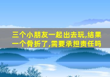 三个小朋友一起出去玩,结果一个骨折了,需要承担责任吗