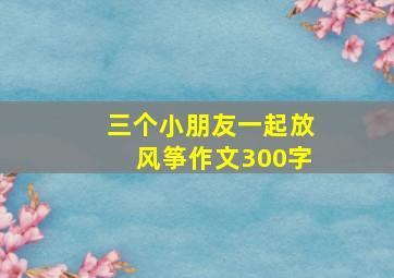 三个小朋友一起放风筝作文300字