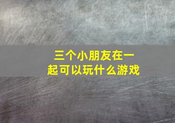 三个小朋友在一起可以玩什么游戏