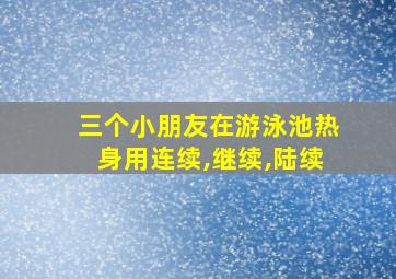 三个小朋友在游泳池热身用连续,继续,陆续