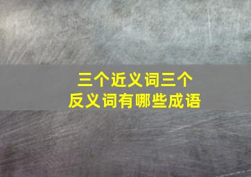 三个近义词三个反义词有哪些成语