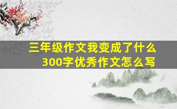 三年级作文我变成了什么300字优秀作文怎么写