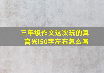 三年级作文这次玩的真高兴i50字左右怎么写