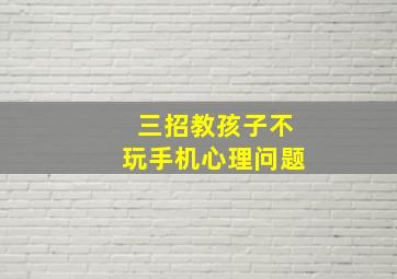 三招教孩子不玩手机心理问题