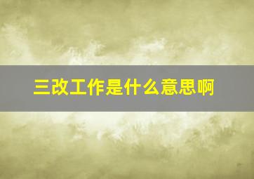 三改工作是什么意思啊