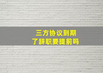 三方协议到期了辞职要提前吗