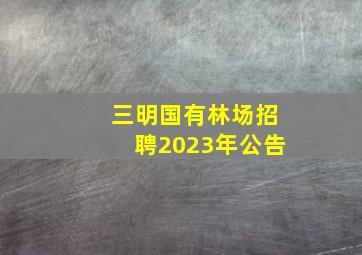 三明国有林场招聘2023年公告