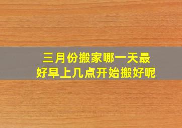 三月份搬家哪一天最好早上几点开始搬好呢