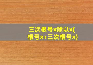 三次根号x除以x(根号x+三次根号x)