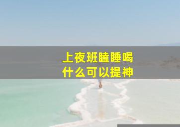 上夜班瞌睡喝什么可以提神