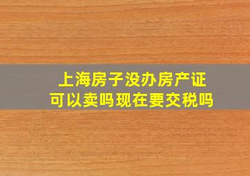 上海房子没办房产证可以卖吗现在要交税吗